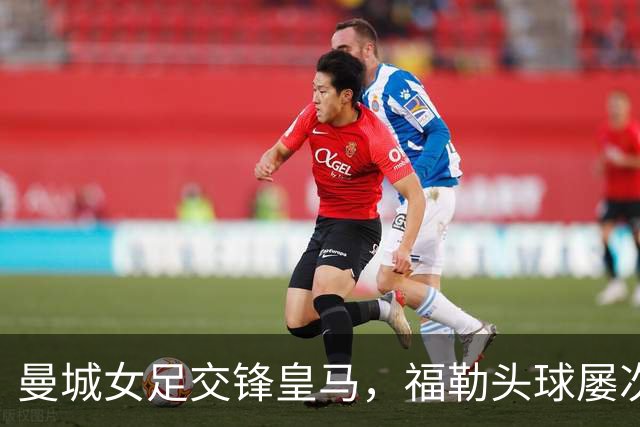 曼城女足交锋皇马，福勒头球屡次失之交臂